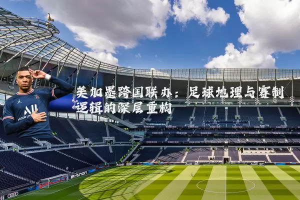 美加墨跨国联办:足球地理与赛制逻辑的深层重构