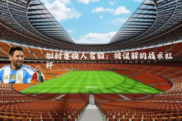 加时赛换人名额：被误解的战术杠杆